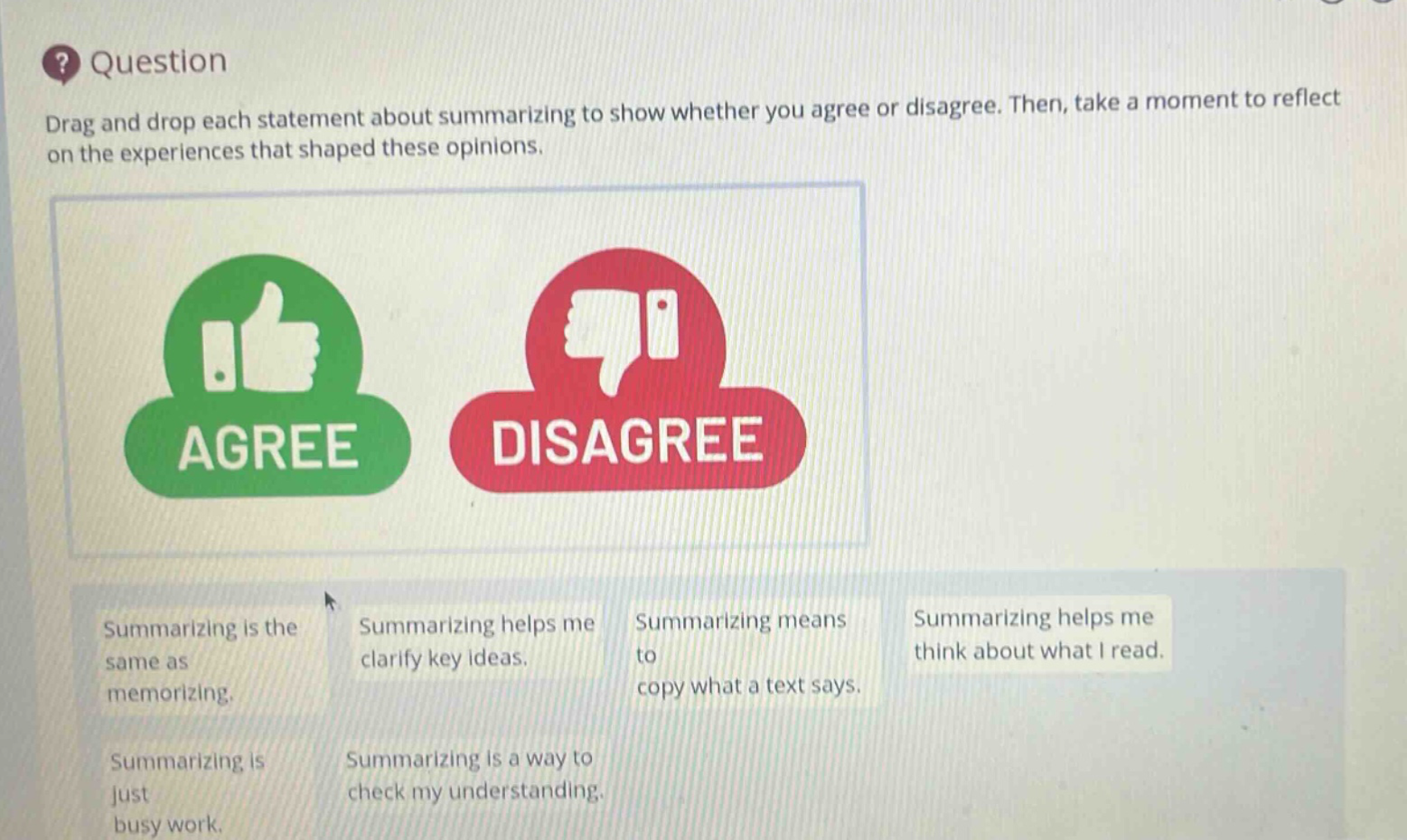 question drag and drop each statement about summarizing to show whether you agree or disagree. then, take a moment to reflect on the experiences that shaped these opinions. agree disagree summarizing is the same as memorizing. summarizing helps me clarify key ideas. summarizing means to copy what a text says. summarizing helps me think about what i read. summarizing is just busy work. summarizing is a way to check my understanding.