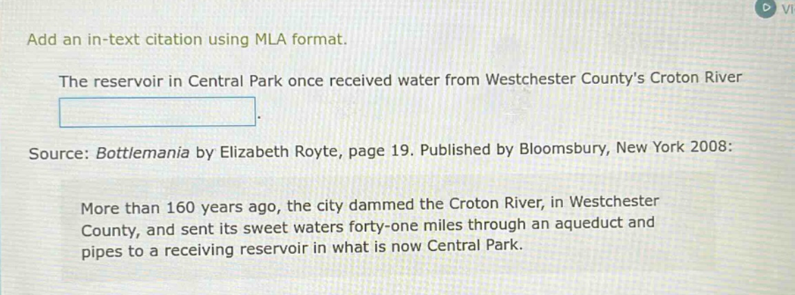 add an in - text citation using mla format. the reservoir in central park once received water from westchester countys croton river. source: bottlemania by elizabeth royte, page 19. published by bloomsbury, new york 2008: more than 160 years ago, the city dammed the croton river, in westchester county, and sent its sweet waters forty - one miles through an aqueduct and pipes to a receiving reservoir in what is now central park.
