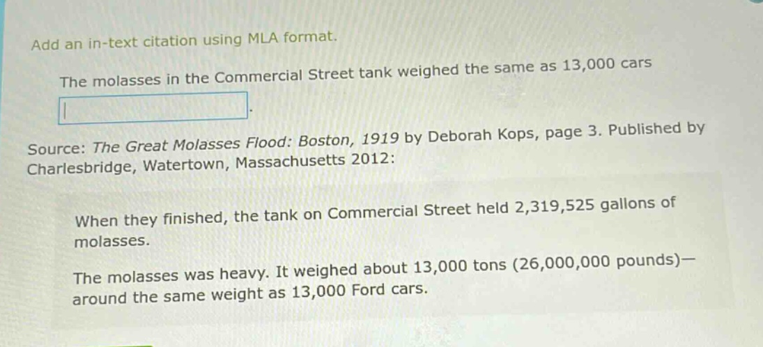 add an in - text citation using mla format. the molasses in the commercial street tank weighed the same as 13,000 cars. source: the great molasses flood: boston, 1919 by deborah kops, page 3. published by charlesbridge, watertown, massachusetts 2012: when they finished, the tank on commercial street held 2,319,525 gallons of molasses. the molasses was heavy. it weighed about 13,000 tons (26,000,000 pounds)—around the same weight as 13,000 ford cars.