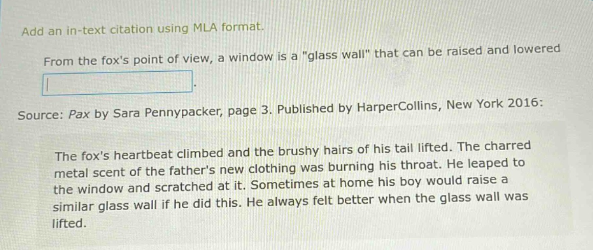 add an in - text citation using mla format. from the foxs point of view, a window is a \glass wall\ that can be raised and lowered. source: pax by sara pennypacker, page 3. published by harpercollins, new york 2016: the foxs heartbeat climbed and the brushy hairs of his tail lifted. the charred metal scent of the fathers new clothing was burning his throat. he leaped to the window and scratched at it. sometimes at home his boy would raise a similar glass wall if he did this. he always felt better when the glass wall was lifted.
