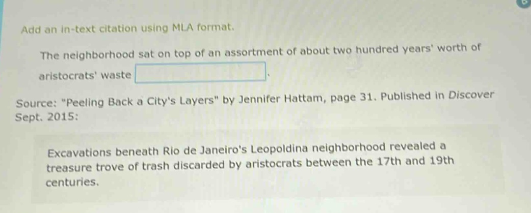add an in - text citation using mla format. the neighborhood sat on top of an assortment of about two hundred years worth of aristocrats waste. source: \peeling back a citys layers\ by jennifer hattam, page 31. published in discover sept. 2015: excavations beneath rio de janeiros leopoldina neighborhood revealed a treasure trove of trash discarded by aristocrats between the 17th and 19th centuries.