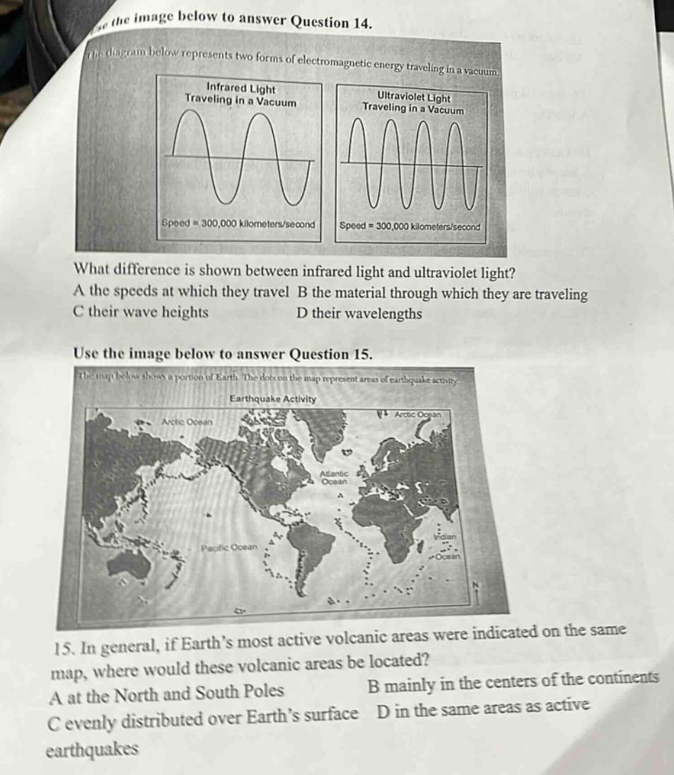 use the image below to answer question 14. the diagram below represents two forms of electromagnetic energy traveling in a vacuum. infrared light traveling in a vacuum speed = 300,000 kilometers/second ultraviolet light traveling in a vacuum speed = 300,000 kilometers/second what difference is shown between infrared light and ultraviolet light? a the speeds at which they travel b the material through which they are traveling c their wave heights d their wavelengths use the image below to answer question 15. the map below shows a portion of earth. the dots on the map represent areas of earthquake activity. earthquake activity arctic ocean arctic ocean atlantic ocean pacific ocean 15. in general, if earths most active volcanic areas were indicated on the same map, where would these volcanic areas be located? a at the north and south poles b mainly in the centers of the continents c evenly distributed over earths surface d in the same areas as active earthquakes