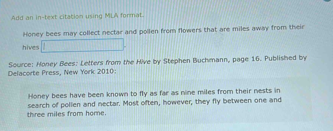add an in - text citation using mla format. honey bees may collect nectar and pollen from flowers that are miles away from their hives. source: honey bees: letters from the hive by stephen buchmann, page 16. published by delacorte press, new york 2010: honey bees have been known to fly as far as nine miles from their nests in search of pollen and nectar. most often, however, they fly between one and three miles from home.
