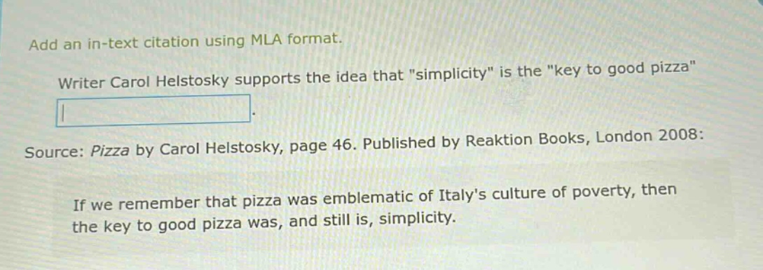 add an in - text citation using mla format. writer carol helstosky supports the idea that \simplicity\ is the \key to good pizza\. source: pizza by carol helstosky, page 46. published by reaktion books, london 2008: if we remember that pizza was emblematic of italys culture of poverty, then the key to good pizza was, and still is, simplicity.