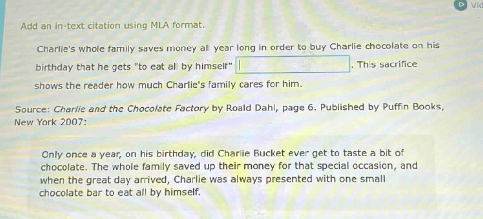 add an in - text citation using mla format. charlies whole family saves money all year long in order to buy charlie chocolate on his birthday that he gets \to eat all by himself\. this sacrifice shows the reader how much charlies family cares for him. source: charlie and the chocolate factory by roald dahl, page 6. published by puffin books, new york 2007: only once a year, on his birthday, did charlie bucket ever get to taste a bit of chocolate. the whole family saved up their money for that special occasion, and when the great day arrived, charlie was always presented with one small chocolate bar to eat all by himself.
