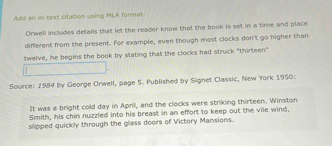 add an in - text citation using mla format. orwell includes details that let the reader know that the book is set in a time and place different from the present. for example, even though most clocks dont go higher than twelve, he begins the book by stating that the clocks had struck \thirteen\. source: 1984 by george orwell, page 5. published by signet classic, new york 1950: it was a bright cold day in april, and the clocks were striking thirteen. winston smith, his chin nuzzled into his breast in an effort to keep out the vile wind, slipped quickly through the glass doors of victory mansions.