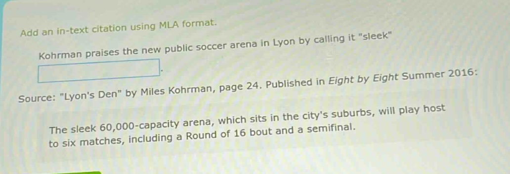 add an in - text citation using mla format. kohrman praises the new public soccer arena in lyon by calling it \sleek\. source: \lyons den\ by miles kohrman, page 24. published in eight by eight summer 2016: the sleek 60,000 - capacity arena, which sits in the citys suburbs, will play host to six matches, including a round of 16 bout and a semifinal.