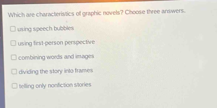 which are characteristics of graphic novels? choose three answers. using speech bubbles using first - person perspective combining words and images dividing the story into frames telling only nonfiction stories