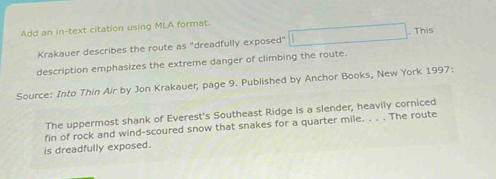 add an in - text citation using mla format. krakauer describes the route as \dreadfully exposed\. this description emphasizes the extreme danger of climbing the route. source: into thin air by jon krakauer, page 9. published by anchor books, new york 1997: the uppermost shank of everests southeast ridge is a slender, heavily corniced fin of rock and wind - scoured snow that snakes for a quarter mile. . . . the route is dreadfully exposed.