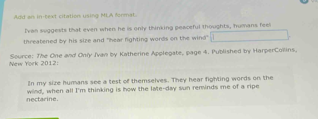 add an in - text citation using mla format. ivan suggests that even when he is only thinking peaceful thoughts, humans feel threatened by his size and \hear fighting words on the wind\. source: the one and only ivan by katherine applegate, page 4. published by harpercollins, new york 2012: in my size humans see a test of themselves. they hear fighting words on the wind, when all im thinking is how the late - day sun reminds me of a ripe nectarine.