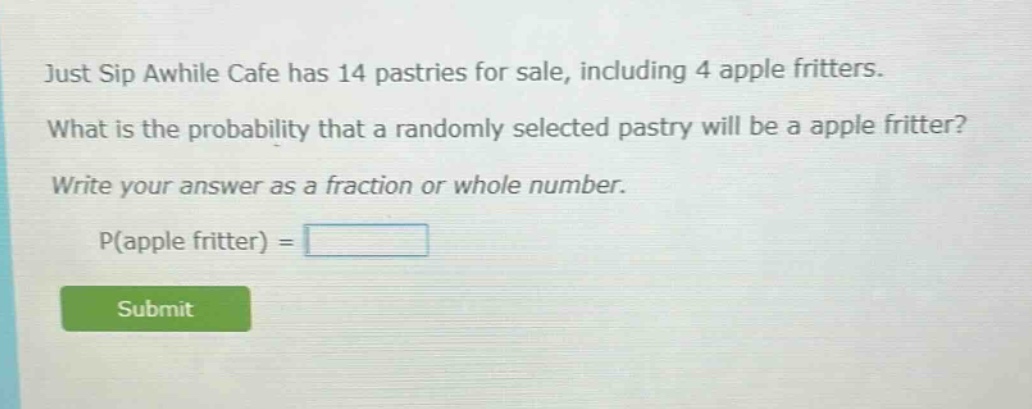just sip awhile cafe has 14 pastries for sale, including 4 apple fritters. what is the probability that a randomly selected pastry will be a apple fritter? write your answer as a fraction or whole number. p(apple fritter) =