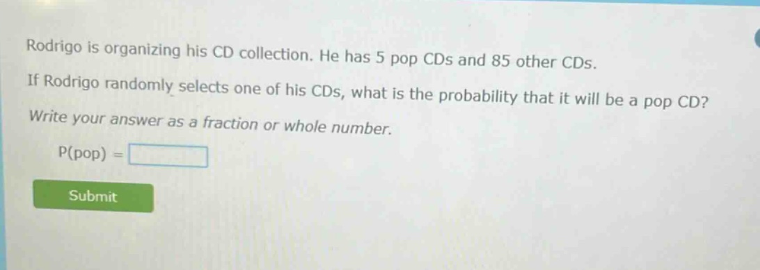 rodrigo is organizing his cd collection. he has 5 pop cds and 85 other cds. if rodrigo randomly selects one of his cds, what is the probability that it will be a pop cd? write your answer as a fraction or whole number. p(pop) =