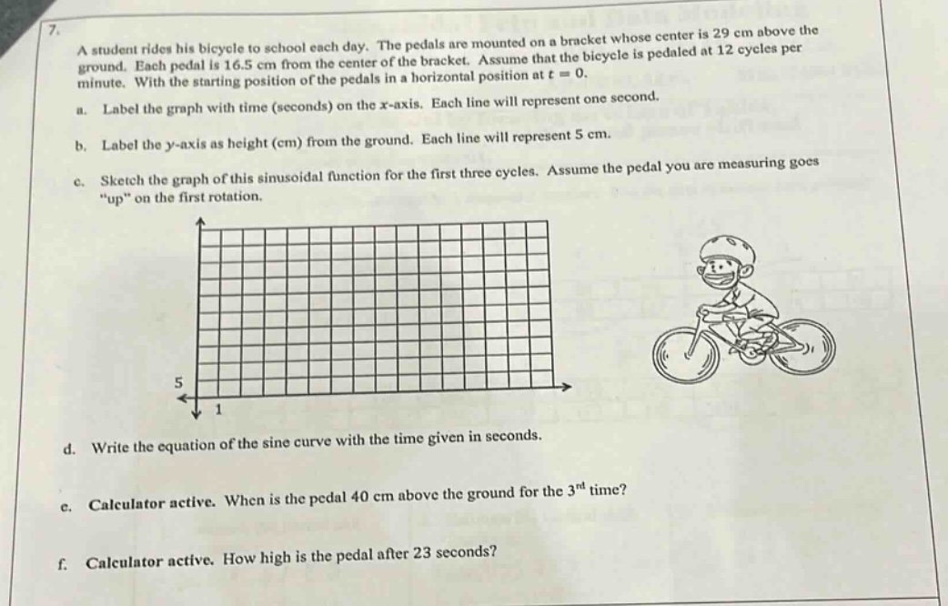 7. a student rides his bicycle to school each day. the pedals are mounted on a bracket whose center is 29 cm above the ground. each pedal is 16.5 cm from the center of the bracket. assume that the bicycle is pedaled at 12 cycles per minute. with the starting position of the pedals in a horizontal position at t = 0. a. label the graph with time (seconds) on the x - axis. each line will represent one second. b. label the y - axis as height (cm) from the ground. each line will represent 5 cm. c. sketch the graph of this sinusoidal function for the first three cycles. assume the pedal you are measuring goes “up” on the first rotation. d. write the equation of the sine curve with the time given in seconds. e. calculator active. when is the pedal 40 cm above the ground for the 3rd time? f. calculator active. how high is the pedal after 23 seconds?