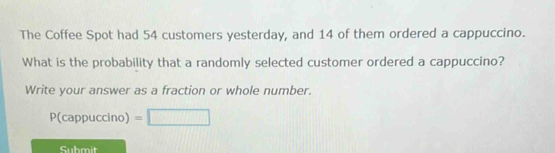 the coffee spot had 54 customers yesterday, and 14 of them ordered a cappuccino. what is the probability that a randomly selected customer ordered a cappuccino? write your answer as a fraction or whole number. p(cappuccino) =
