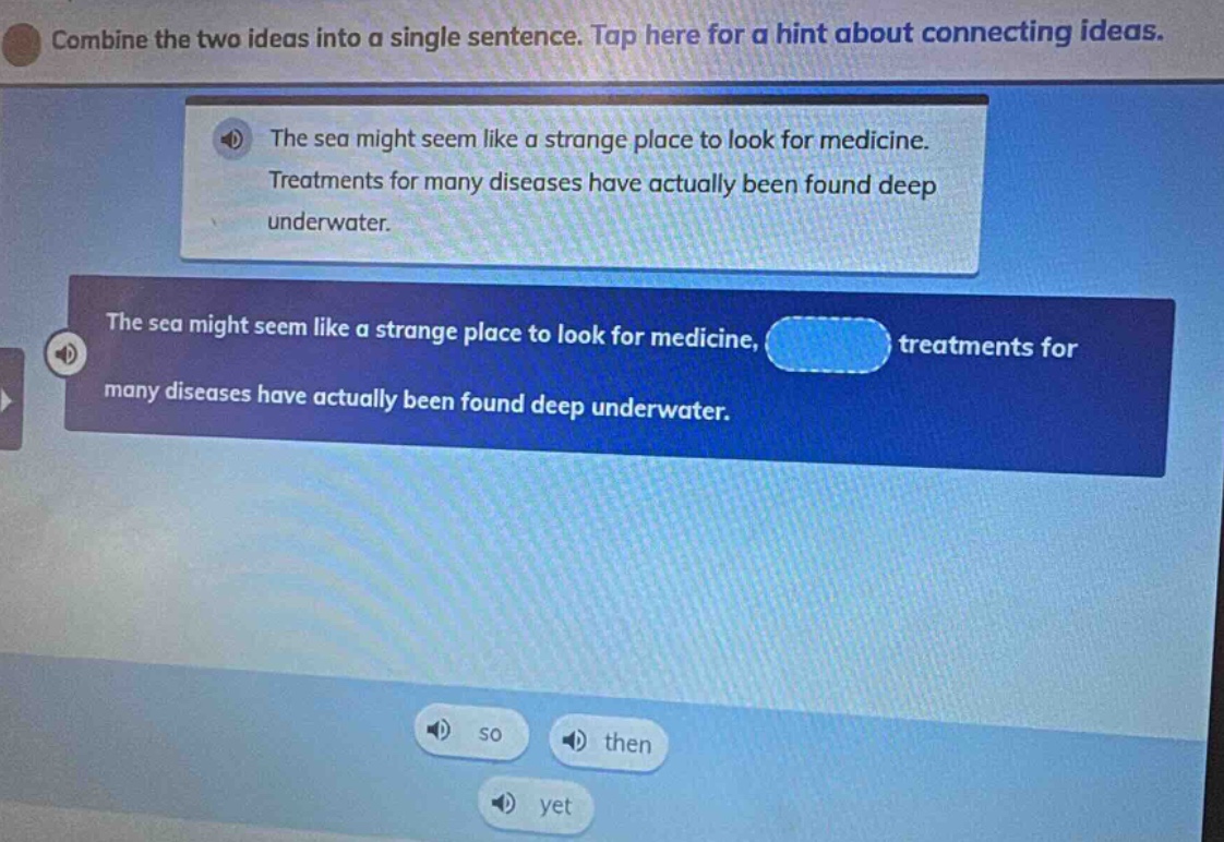 combine the two ideas into a single sentence. tap here for a hint about connecting ideas. the sea might seem like a strange place to look for medicine. treatments for many diseases have actually been found deep underwater. the sea might seem like a strange place to look for medicine, treatments for many diseases have actually been found deep underwater. so then yet