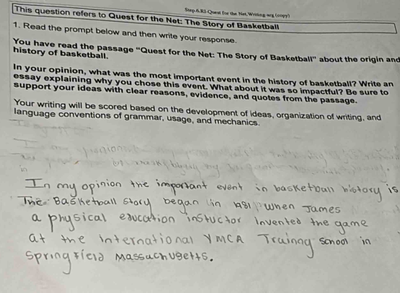 this question refers to quest for the net: the story of basketball step 6.ri - quest for the net.writing arg (copy) 1. read the prompt below and then write your response. you have read the passage \quest for the net: the story of basketball\ about the origin and history of basketball. in your opinion, what was the most important event in the history of basketball? write an essay explaining why you chose this event. what about it was so impactful? be sure to support your ideas with clear reasons, evidence, and quotes from the passage. your writing will be scored based on the development of ideas, organization of writing, and language conventions of grammar, usage, and mechanics. in my opinion the important event in basketball history is the basketball story began in 1891 when james a physical education instructor invented the game at the international ymca training school in springfield massachusetts.
