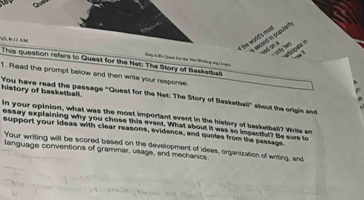 this question refers to quest for the net: the story of basketball 1. read the prompt below and then write your response. you have read the passage \quest for the net: the story of basketball\ about the origin and history of basketball. in your opinion, what was the most important event in the history of basketball? write an essay explaining why you chose this event. what about it was so impactful? be sure to support your ideas with clear reasons, evidence, and quotes from the passage. your writing will be scored based on the development of ideas, organization of writing, and language conventions of grammar, usage, and mechanics.