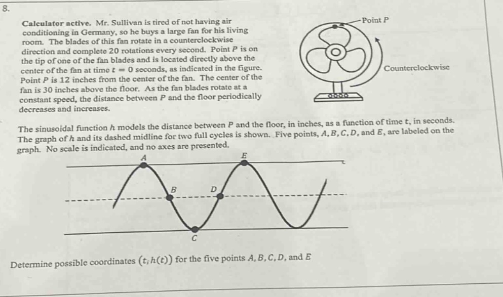 8. calculator active. mr. sullivan is tired of not having air - conditioning in germany, so he buys a large fan for his living room. the blades of this fan rotate in a counterclockwise direction and complete 20 rotations every second. point p is on the tip of one of the fan blades and is located directly above the center of the fan at time t = 0 seconds, as indicated in the figure. point p is 12 inches from the center of the fan. the center of the fan is 30 inches above the floor. as the fan blades rotate at a constant speed, the distance between p and the floor periodically decreases and increases. the sinusoidal function h models the distance between p and the floor, in inches, as a function of time t, in seconds. the graph of h and its dashed midline for two full cycles is shown. five points, a, b, c, d, and e, are labeled on the graph. no scale is indicated, and no axes are presented. determine possible coordinates (t, h(t)) for the five points a, b, c, d, and e.