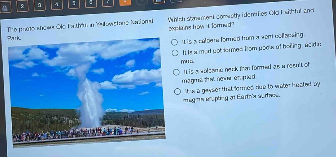 the photo shows old faithful in yellowstone national park. which statement correctly identifies old faithful and explains how it formed? it is a caldera formed from a vent collapsing. it is a mud pot formed from pools of boiling, acidic mud. it is a volcanic neck that formed as a result of magma that never erupted. it is a geyser that formed due to water heated by magma erupting at earth’s surface.