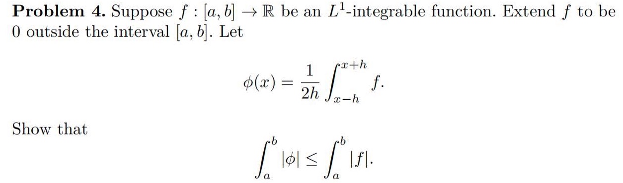 problem 4. suppose f : a, b → ℝ be an l¹ -integrable function. extend f to be 0 outside the interval a, b. let φ(x)=1/2h∫ₓ₋ₕˣ⁺ʰ f. show that ∫ₐᵇ|φ|≤∫ₐᵇ|f|.