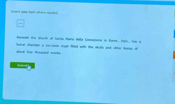 insert one dash where needed. beneath the church of santa maria della concezione in rome, italy, lies a burial chamber a six - room crypt filled with the skulls and other bones of about four thousand monks.
