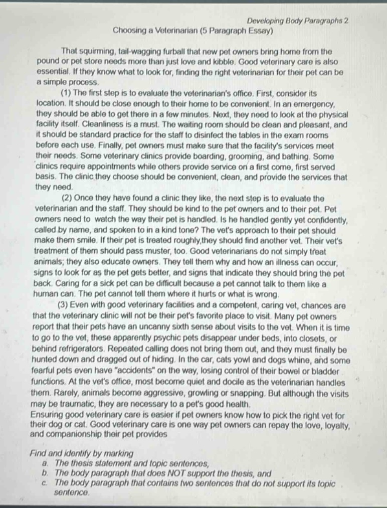 developing body paragraphs 2\nchoosing a veterinarian (5 paragraph essay)\nthat squirming, tail - wagging furball that new pet owners bring home from the pound or pet store needs more than just love and kibble. good veterinary care is also essential. if they know what to look for, finding the right veterinarian for their pet can be a simple process.\n(1) the first step is to evaluate the veterinarians office. first, consider its location. it should be close enough to their home to be convenient. in an emergency, they should be able to get there in a few minutes. next, they need to look at the physical facility itself. cleanliness is a must. the waiting room should be clean and pleasant, and it should be standard practice for the staff to disinfect the tables in the exam rooms before each use. finally, pet owners must make sure that the facilitys services meet their needs. some veterinary clinics provide boarding, grooming, and bathing. some clinics require appointments while others provide service on a first come, first served basis. the clinic they choose should be convenient, clean, and provide the services that they need.\n(2) once they have found a clinic they like, the next step is to evaluate the veterinarian and the staff. they should be kind to the pet owners and to their pet. pet owners need to watch the way their pet is handled. is he handled gently and confidently, called by name, and spoken to in a kind tone? the vets approach to their pet should make them smile. if their pet is treated roughly, they should find another vet. their vets treatment of them also pass muster, too. good veterinarians do not simply treat animals; they also educate owners. they tell them why and how an illness can occur, signs to look for as the pet gets better, and signs that indicate they should bring the pet back. caring for a sick pet can be difficult because a pet cannot talk to them like a human can. the pet cannot tell them where it hurts or what is wrong.\n(3) even with good veterinary facilities and a competent, caring vet, chances are that the veterinary clinic will not be their pets favorite place to visit. many pet owners report that their pets have an uncanny sixth sense about visits to the vet. when it is time to go to the vet, these apparently psychic pets disappear under beds, into closets, or behind refrigerators. repeated calling does not bring them out, and they must finally be hunted down and dragged out of hiding. in the car, cats yowl and dogs whine, and some fearful pets even have \accidents\ on the way, losing control of their bowel or bladder functions. at the vets office, most become quiet and docile as the veterinarian handles them. rarely, animals become aggressive, growling or snapping. but although the visits may be traumatic, they are necessary for a pets good health.\nensuring good veterinary care is easier if pet owners know how to pick the right vet for their dog or cat. good veterinary care is one way pet owners can repay the love, loyalty, and companionship their pet provides.\nfind and identify by marking\n a. the thesis statement and topic sentences,\n b. the body paragraph that does not support the thesis, and\n c. the body paragraph that contains two sentences that do not support its topic sentence.