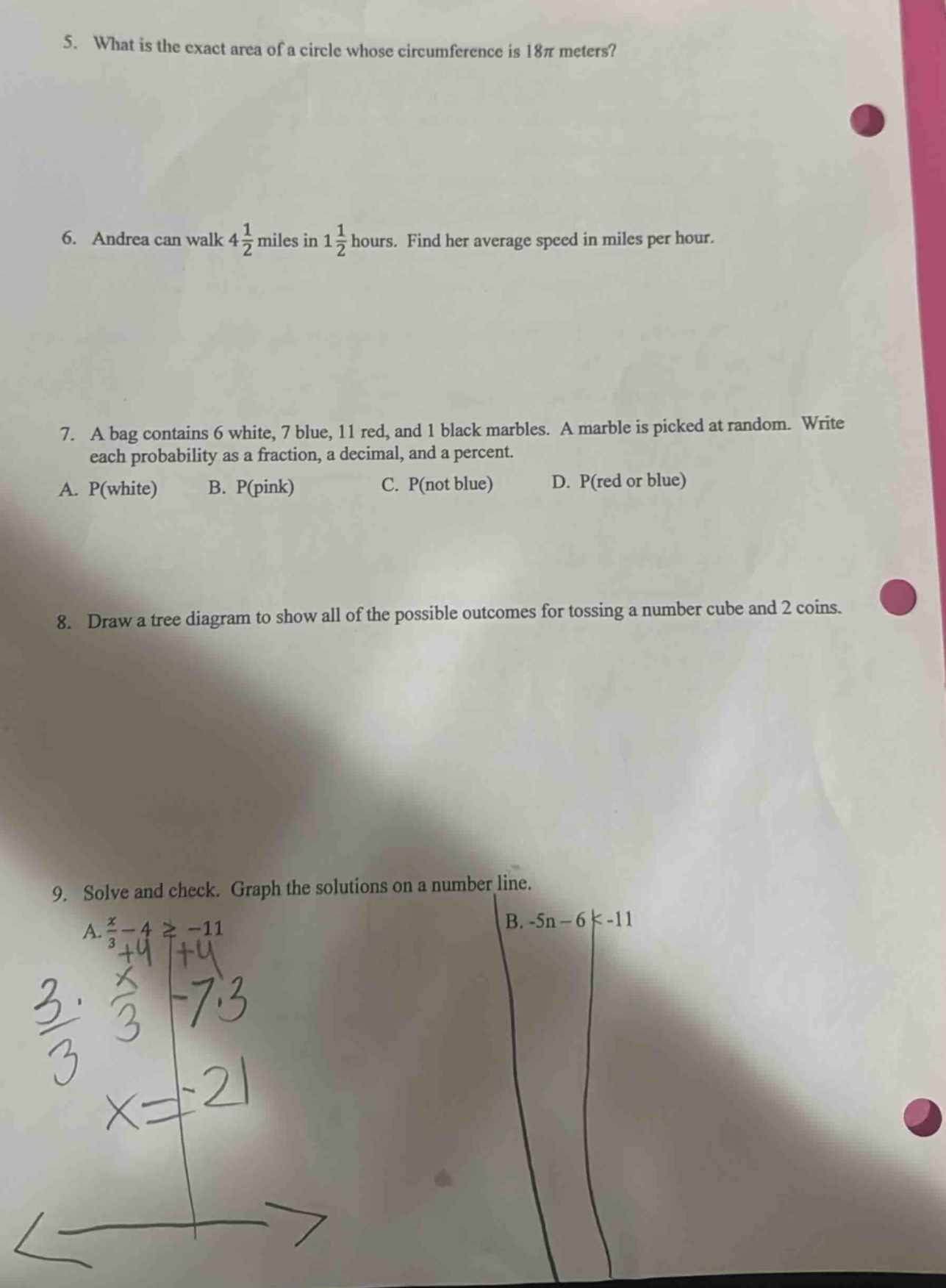5. what is the exact area of a circle whose circumference is 18π meters? 6. andrea can walk 4 1/2 miles in 1 1/2 hours. find her average speed in miles per hour. 7. a bag contains 6 white, 7 blue, 11 red, and 1 black marbles. a marble is picked at random. write each probability as a fraction, a decimal, and a percent. a. p(white) b. p(pink) c. p(not blue) d. p(red or blue) 8. draw a tree diagram to show all of the possible outcomes for tossing a number cube and 2 coins. 9. solve and check. graph the solutions on a number line. a. x/3 - 4 ≥ -11 b. -5n - 6 < -11