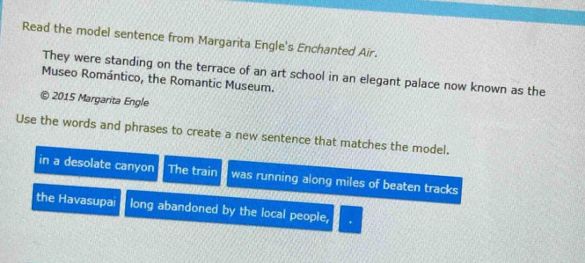 read the model sentence from margarita engles enchanted air. they were standing on the terrace of an art school in an elegant palace now known as the museo romántico, the romantic museum. © 2015 margarita engle use the words and phrases to create a new sentence that matches the model. in a desolate canyon the train was running along miles of beaten tracks the havasupai long abandoned by the local people,