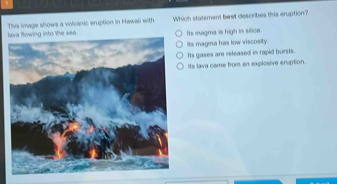 this image shows a volcanic eruption in hawaii with lava flowing into the sea. which statement best describes this eruption? its magma is high in silica. its magma has low viscosity. its gases are released in rapid bursts. its lava came from an explosive eruption.