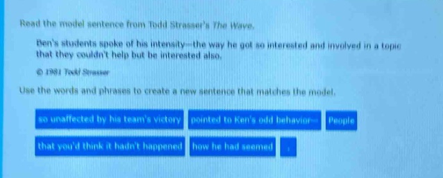 read the model sentence from todd strassers the wave. bens students spoke of his intensity - the way he got so interested and involved in a topic that they couldnt help but be interested also. © 1981 todd strasser use the words and phrases to create a new sentence that matches the model. so unaffected by his teams victory pointed to kens old behavior people that youd think it hadnt happened how he had seemed