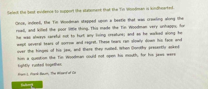 select the best evidence to support the statement that the tin woodman is kindhearted. once, indeed, the tin woodman stepped upon a beetle that was crawling along the road, and killed the poor little thing. this made the tin woodman very unhappy, for he was always careful not to hurt any living creature; and as he walked along he wept several tears of sorrow and regret. these tears ran slowly down his face and over the hinges of his jaw, and there they rusted. when dorothy presently asked him a question the tin woodman could not open his mouth, for his jaws were tightly rusted together. from l. frank baum, the wizard of oz