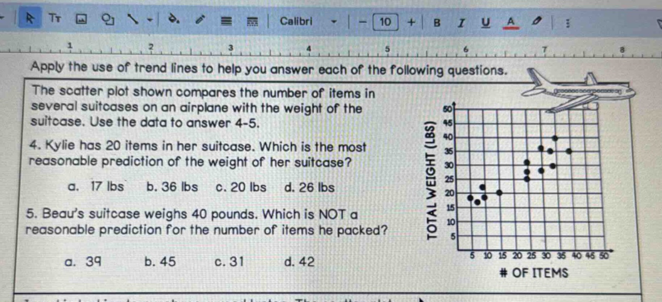 apply the use of trend lines to help you answer each of the following questions. the scatter plot shown compares the number of items in several suitcases on an airplane with the weight of the suitcase. use the data to answer 4 - 5. 4. kylie has 20 items in her suitcase. which is the most reasonable prediction of the weight of her suitcase? a. 17 lbs b. 36 lbs c. 20 lbs d. 26 lbs 5. beau’s suitcase weighs 40 pounds. which is not a reasonable prediction for the number of items he packed? a. 39 b. 45 c. 31 d. 42