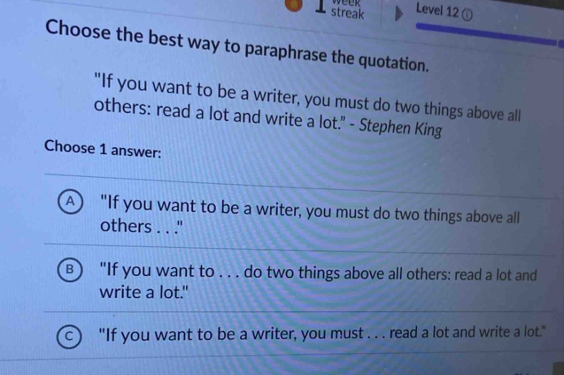 choose the best way to paraphrase the quotation. \if you want to be a writer, you must do two things above all others: read a lot and write a lot.\ - stephen king choose 1 answer: a \if you want to be a writer, you must do two things above all others . . .\ b \if you want to . . . do two things above all others: read a lot and write a lot.\ c \if you want to be a writer, you must . . . read a lot and write a lot.\