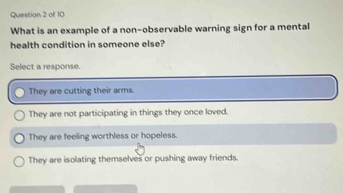 question 2 of 10 what is an example of a non - observable warning sign for a mental health condition in someone else? select a response. they are cutting their arms. they are not participating in things they once loved. they are feeling worthless or hopeless. they are isolating themselves or pushing away friends.