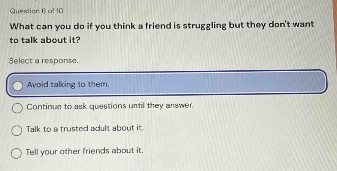 question 6 of 10 what can you do if you think a friend is struggling but they dont want to talk about it? select a response. avoid talking to them. continue to ask questions until they answer. talk to a trusted adult about it. tell your other friends about it.