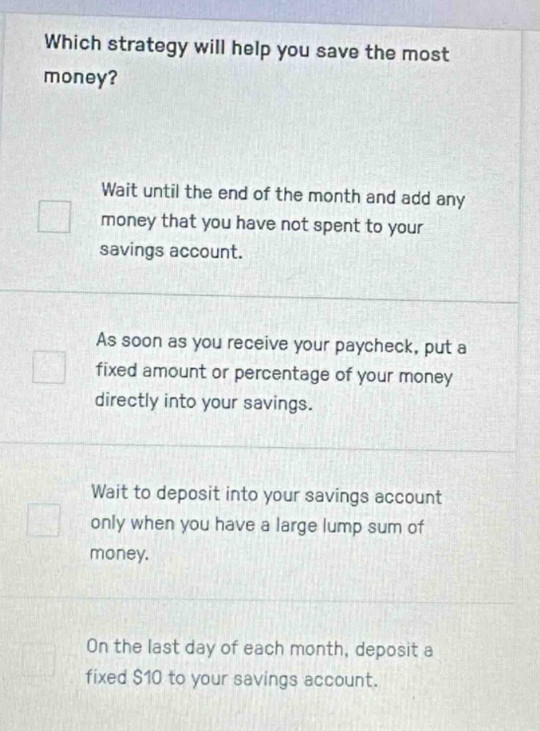 which strategy will help you save the most money? wait until the end of the month and add any money that you have not spent to your savings account. as soon as you receive your paycheck, put a fixed amount or percentage of your money directly into your savings. wait to deposit into your savings account only when you have a large lump sum of money. on the last day of each month, deposit a fixed $10 to your savings account.