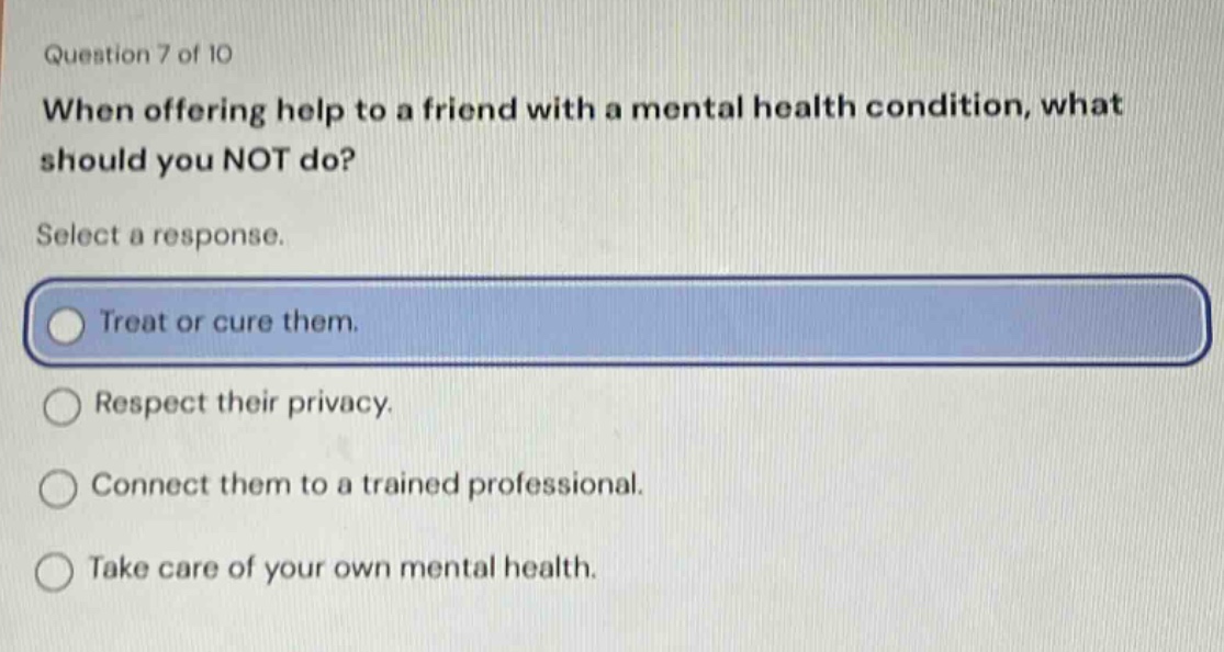 question 7 of 10 when offering help to a friend with a mental health condition, what should you not do? select a response. treat or cure them. respect their privacy. connect them to a trained professional. take care of your own mental health.