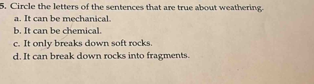 5. circle the letters of the sentences that are true about weathering. a. it can be mechanical. b. it can be chemical. c. it only breaks down soft rocks. d. it can break down rocks into fragments.