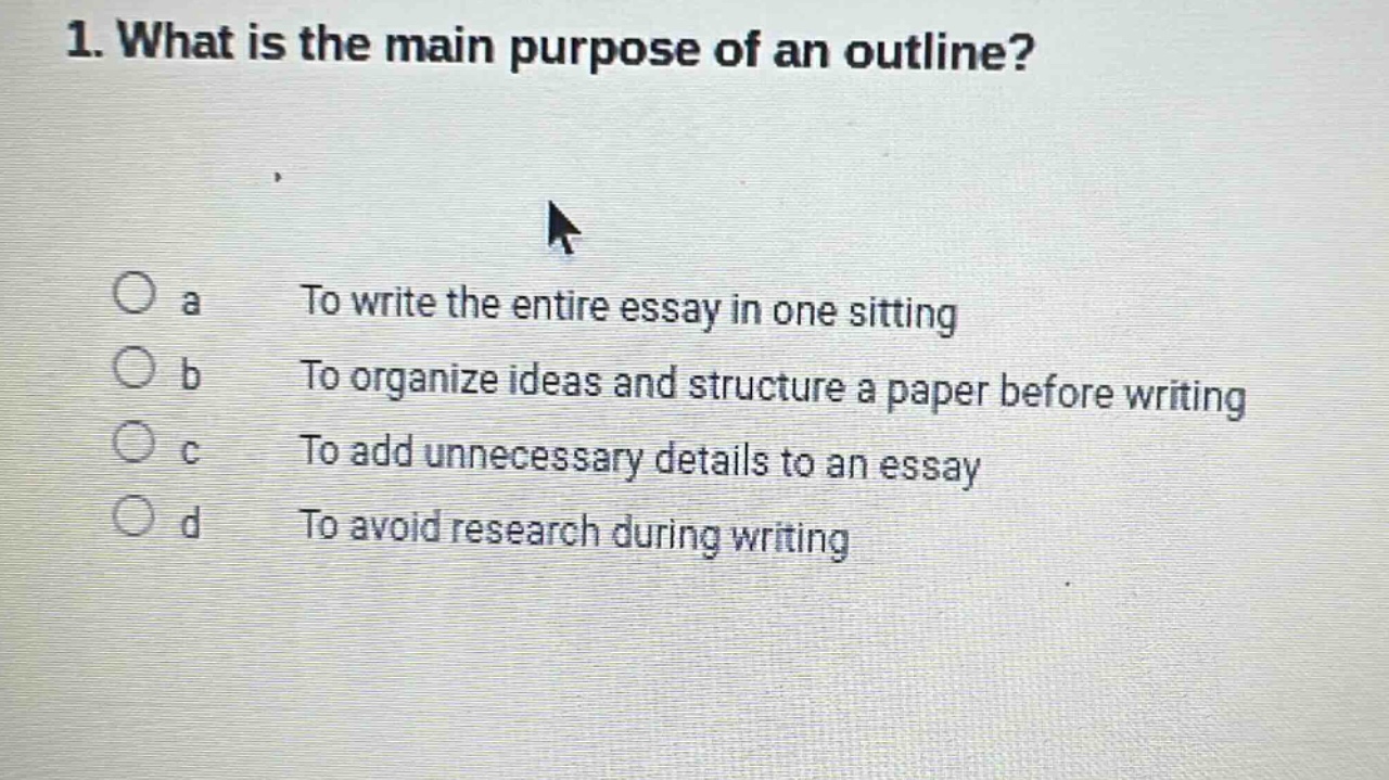 1. what is the main purpose of an outline? a to write the entire essay in one sitting b to organize ideas and structure a paper before writing c to add unnecessary details to an essay d to avoid research during writing