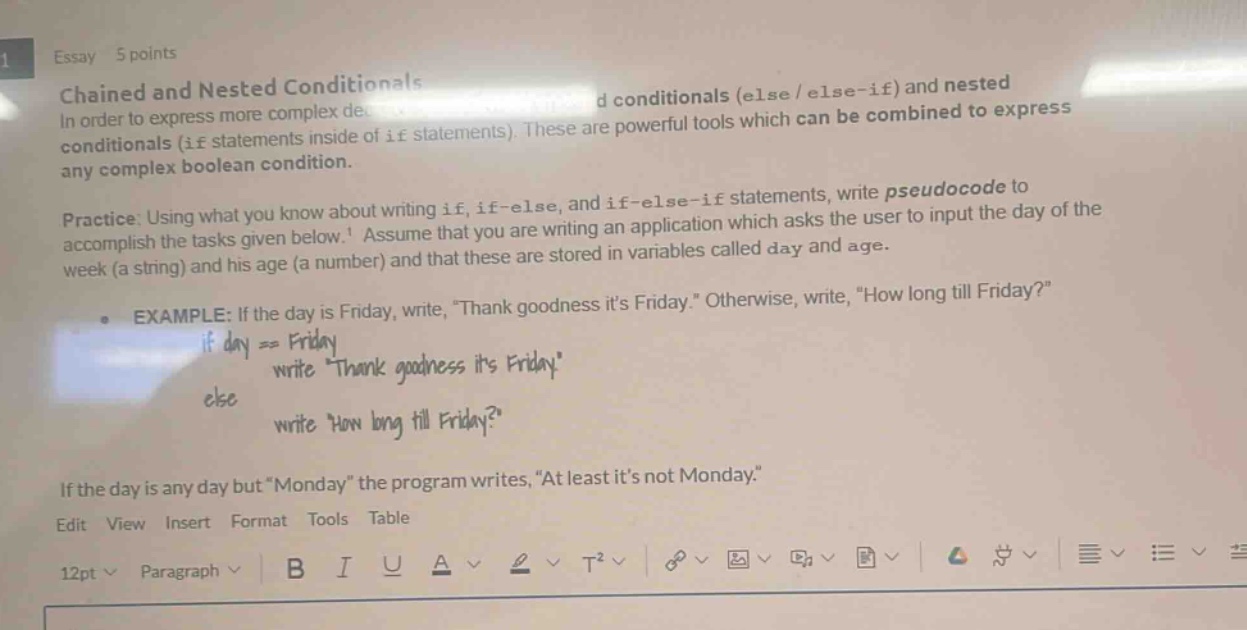 essay 5 points\nchained and nested conditionals\nin order to express more complex de - d conditionals (else / else - if) and nested conditionals (if statements inside of if statements). these are powerful tools which can be combined to express any complex boolean condition.\npractice: using what you know about writing if, if - else, and if - else - if statements, write pseudocode to accomplish the tasks given below. assume that you are writing an application which asks the user to input the day of the week (a string) and his age (a number) and that these are stored in variables called day and age.\nexample: if the day is friday, write, \thank goodness its friday.\ otherwise, write, \how long till friday?\\nif day == friday\n write thank goodness its friday\nelse\n write how long till friday?\nif the day is any day but \monday\ the program writes, \at least its not monday.\\nedit view insert format tools table\n12pt paragraph b i u a t²