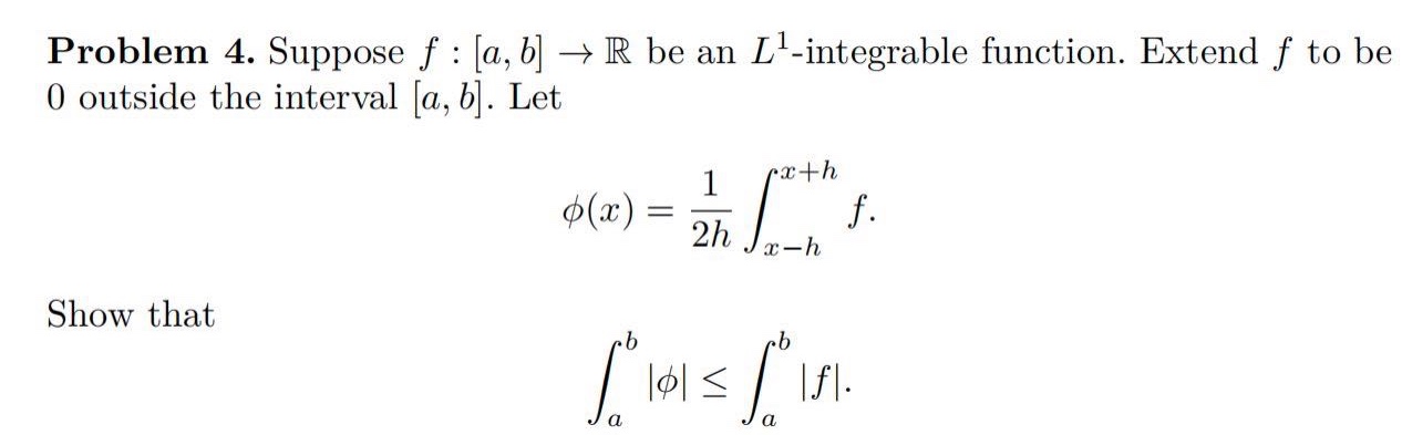 problem 4. suppose f : a,b → ℝ be an l¹ -integrable function. extend f to be 0 outside the interval a,b. let φ(x)=1/2h∫ₓ₋ₕˣ⁺ʰ f. show that ∫ₐᵇ |φ| ≤ ∫ₐᵇ |f|.