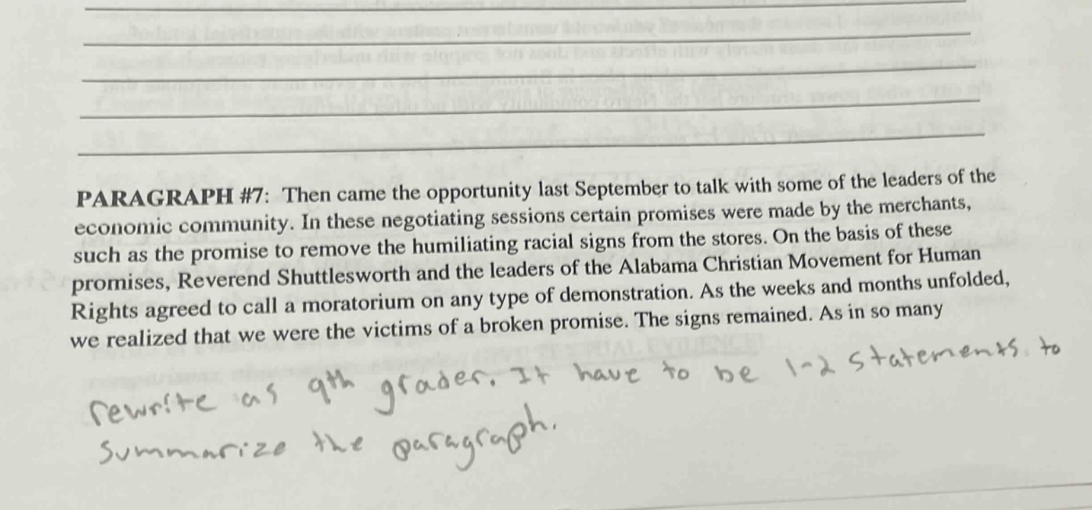 paragraph #7: then came the opportunity last september to talk with some of the leaders of the economic community. in these negotiating sessions certain promises were made by the merchants, such as the promise to remove the humiliating racial signs from the stores. on the basis of these promises, reverend shuttlesworth and the leaders of the alabama christian movement for human rights agreed to call a moratorium on any type of demonstration. as the weeks and months unfolded, we realized that we were the victims of a broken promise. the signs remained. as in so many rewrite as 9th graders. it have to be 1 - 2 statements. to summarize the paragraph.