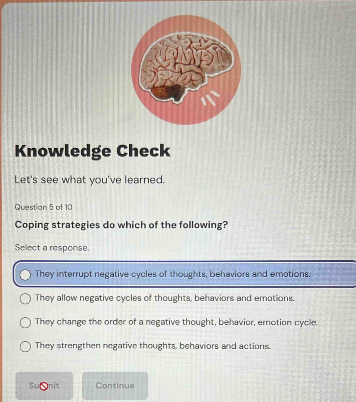 knowledge check lets see what youve learned. question 5 of 10 coping strategies do which of the following? select a response. they interrupt negative cycles of thoughts, behaviors and emotions. they allow negative cycles of thoughts, behaviors and emotions. they change the order of a negative thought, behavior, emotion cycle. they strengthen negative thoughts, behaviors and actions.