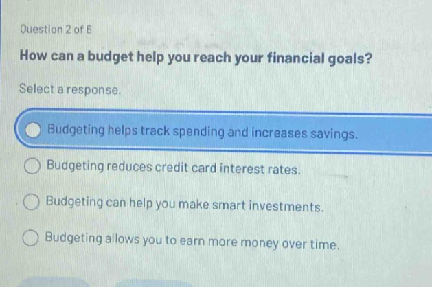 question 2 of 6 how can a budget help you reach your financial goals? select a response. budgeting helps track spending and increases savings. budgeting reduces credit card interest rates. budgeting can help you make smart investments. budgeting allows you to earn more money over time.