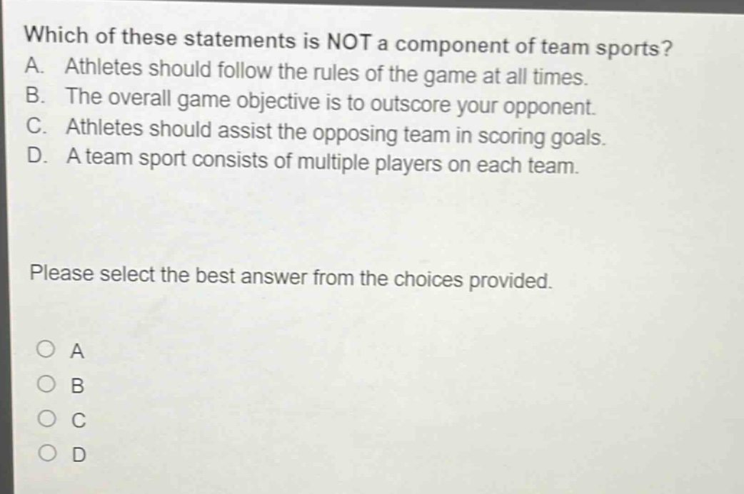 which of these statements is not a component of team sports? a. athletes should follow the rules of the game at all times. b. the overall game objective is to outscore your opponent. c. athletes should assist the opposing team in scoring goals. d. a team sport consists of multiple players on each team. please select the best answer from the choices provided. a b c d