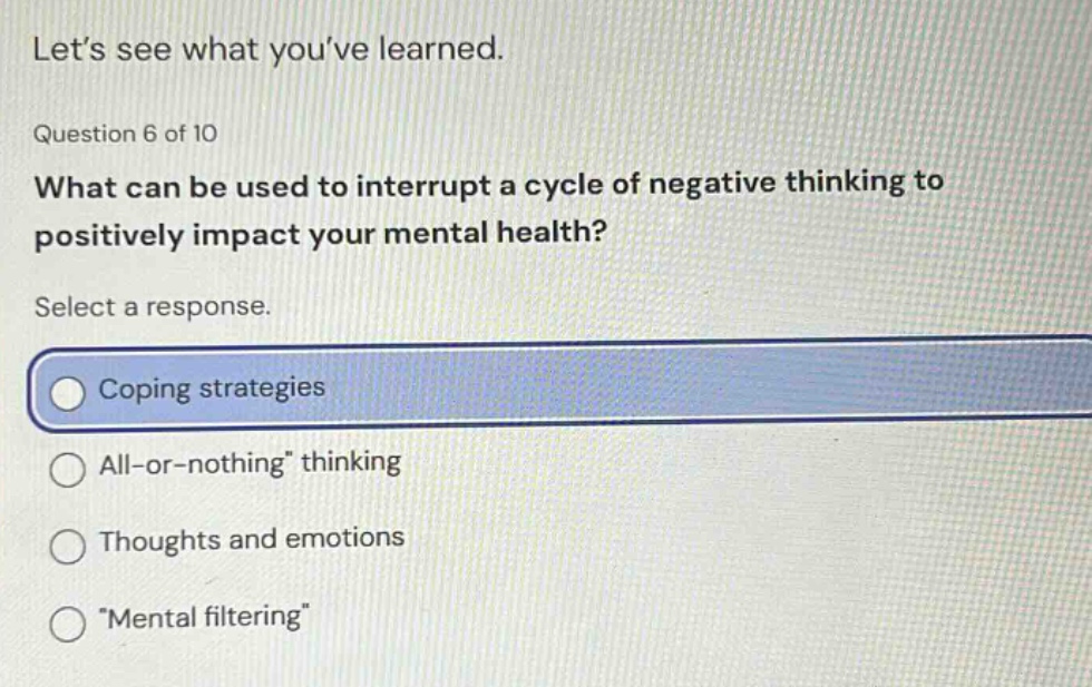 lets see what youve learned. question 6 of 10 what can be used to interrupt a cycle of negative thinking to positively impact your mental health? select a response. coping strategies all - or - nothing thinking thoughts and emotions mental filtering