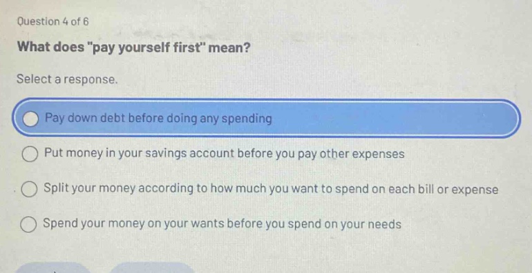question 4 of 6 what does \pay yourself first\ mean? select a response. pay down debt before doing any spending put money in your savings account before you pay other expenses split your money according to how much you want to spend on each bill or expense spend your money on your wants before you spend on your needs