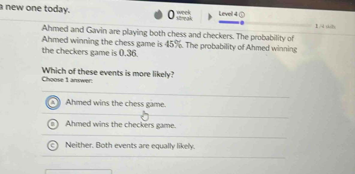 ahmed and gavin are playing both chess and checkers. the probability of ahmed winning the chess game is 45%. the probability of ahmed winning the checkers game is 0.36. which of these events is more likely? choose 1 answer: a ahmed wins the chess game. b ahmed wins the checkers game. c neither. both events are equally likely.