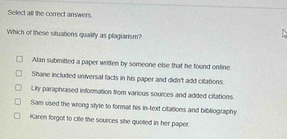 select all the correct answers. which of these situations qualify as plagiarism? alan submitted a paper written by someone else that he found online. shane included universal facts in his paper and didnt add citations. lily paraphrased information from various sources and added citations. sam used the wrong style to format his in - text citations and bibliography. karen forgot to cite the sources she quoted in her paper.