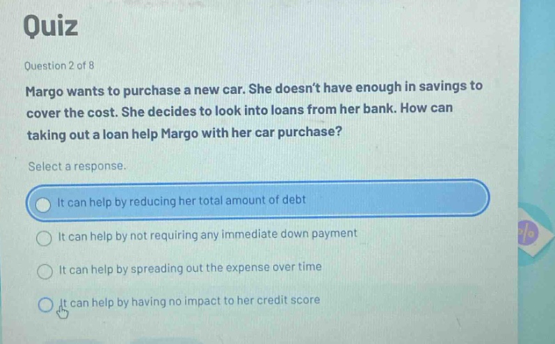 quiz question 2 of 8 margo wants to purchase a new car. she doesnt have enough in savings to cover the cost. she decides to look into loans from her bank. how can taking out a loan help margo with her car purchase? select a response. it can help by reducing her total amount of debt it can help by not requiring any immediate down payment it can help by spreading out the expense over time it can help by having no impact to her credit score